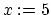 $x:= 5$